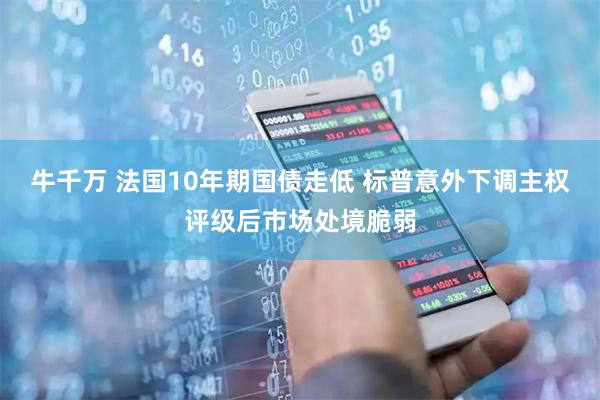 牛千万 法国10年期国债走低 标普意外下调主权评级后市场处境脆弱