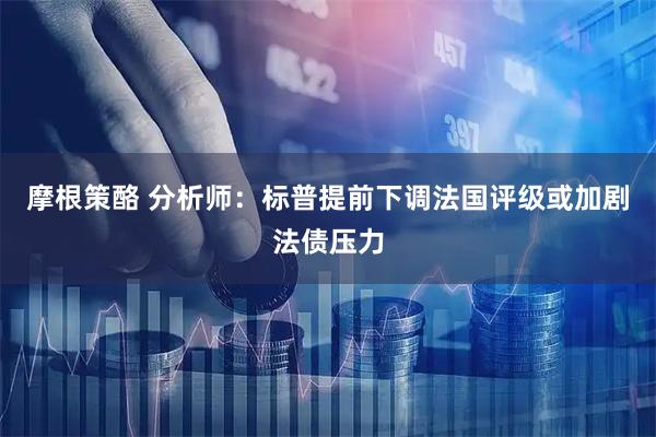 摩根策酪 分析师：标普提前下调法国评级或加剧法债压力