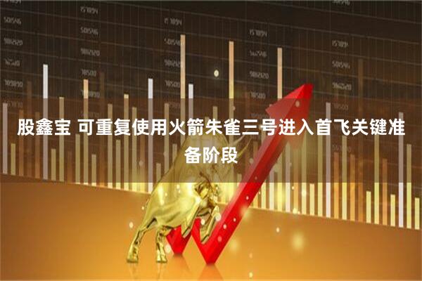 股鑫宝 可重复使用火箭朱雀三号进入首飞关键准备阶段