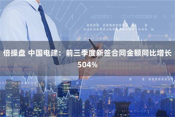 倍操盘 中国电建：前三季度新签合同金额同比增长504%