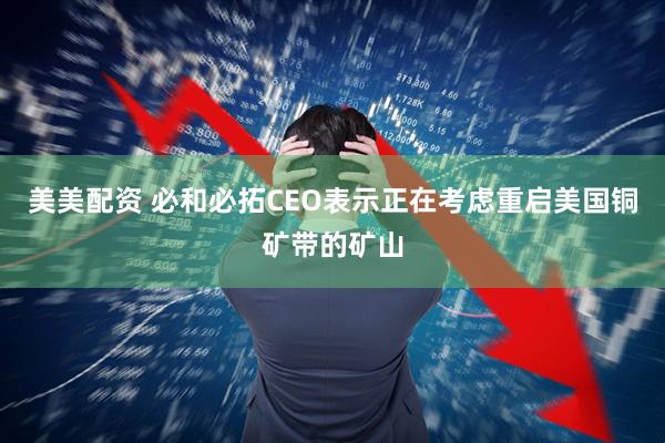 美美配资 必和必拓CEO表示正在考虑重启美国铜矿带的矿山