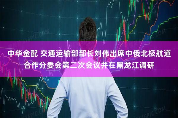 中华金配 交通运输部部长刘伟出席中俄北极航道合作分委会第二次会议并在黑龙江调研