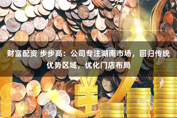 财富配资 步步高：公司专注湖南市场，回归传统优势区域，优化门店布局