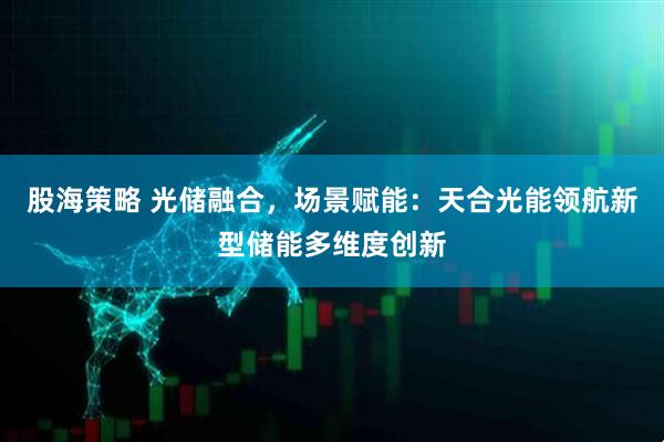 股海策略 光储融合，场景赋能：天合光能领航新型储能多维度创新