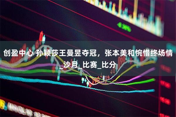 创盈中心 孙颖莎王曼昱夺冠，张本美和惋惜终场情_沙月_比赛_比分