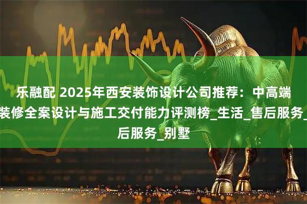 乐融配 2025年西安装饰设计公司推荐：中高端家庭装修全案设计与施工交付能力评测榜_生活_售后服务_别墅