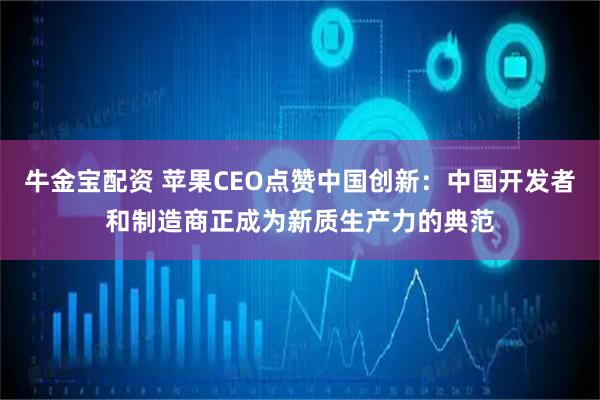 牛金宝配资 苹果CEO点赞中国创新：中国开发者和制造商正成为新质生产力的典范