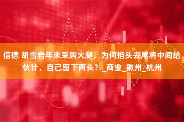 信德 胡雪岩年末采购火腿，为何掐头去尾将中间给伙计，自己留下两头？_商业_徽州_杭州