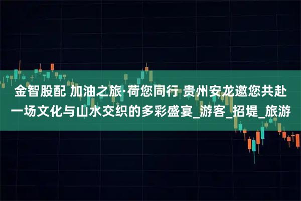金智股配 加油之旅·荷您同行 贵州安龙邀您共赴一场文化与山水交织的多彩盛宴_游客_招堤_旅游
