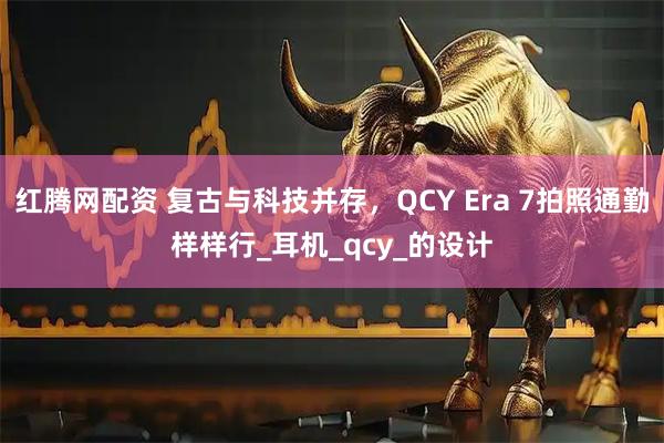 红腾网配资 复古与科技并存，QCY Era 7拍照通勤样样行_耳机_qcy_的设计