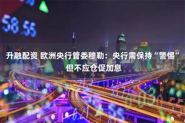 升融配资 欧洲央行管委穆勒：央行需保持“警惕” 但不应仓促加息