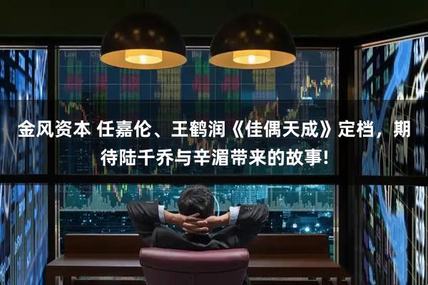 金风资本 任嘉伦、王鹤润《佳偶天成》定档，期待陆千乔与辛湄带来的故事!