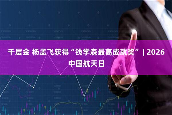 千层金 杨孟飞获得“钱学森最高成就奖” | 2026中国航天日