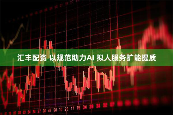 汇丰配资 以规范助力AI 拟人服务扩能提质