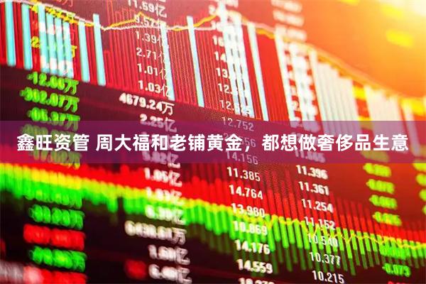 鑫旺资管 周大福和老铺黄金，都想做奢侈品生意