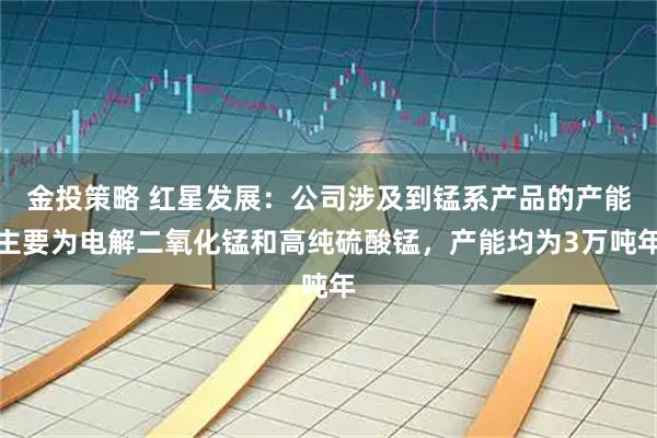 金投策略 红星发展：公司涉及到锰系产品的产能主要为电解二氧化锰和高纯硫酸锰，产能均为3万吨年
