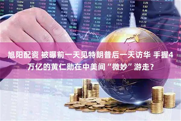 旭阳配资 被曝前一天见特朗普后一天访华 手握4万亿的黄仁勋在中美间“微妙”游走？