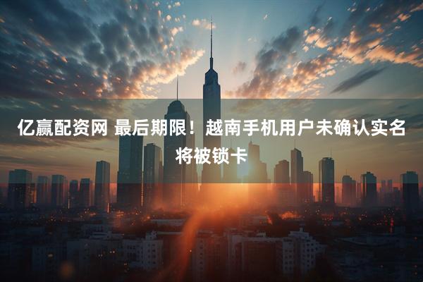 亿赢配资网 最后期限！越南手机用户未确认实名将被锁卡