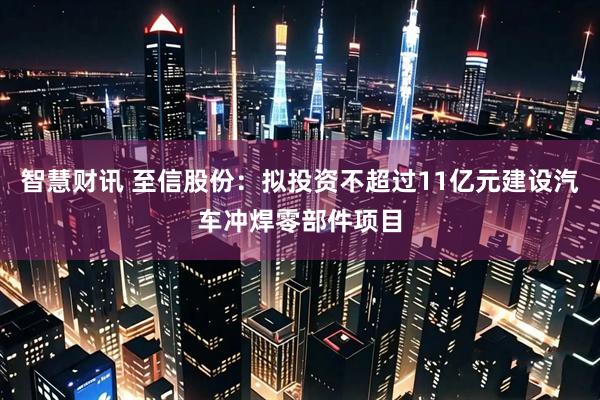 智慧财讯 至信股份：拟投资不超过11亿元建设汽车冲焊零部件项目