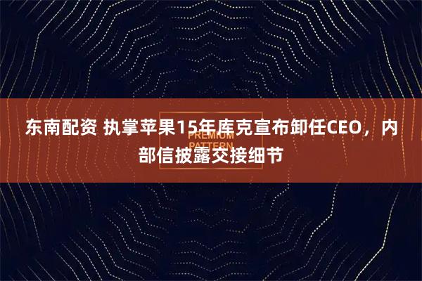 东南配资 执掌苹果15年库克宣布卸任CEO,内部信披露交接细节
