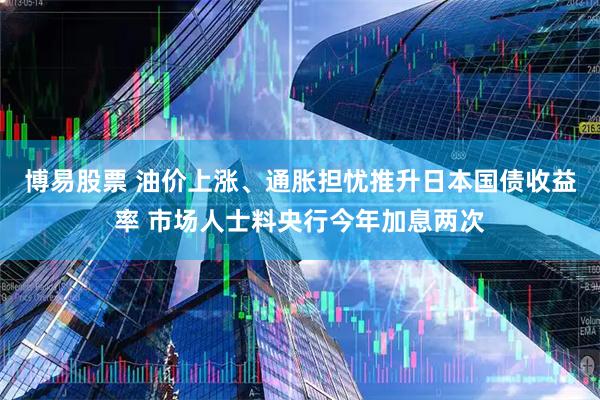 博易股票 油价上涨、通胀担忧推升日本国债收益率 市场人士料央行今年加息两次